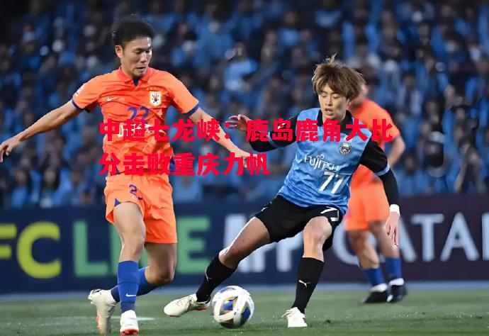 中超七龙峡：鹿岛鹿角大比分击败重庆力帆